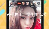 “蘇超梗王”常州主場未賽先熱，當?shù)孛襟w：海內(nèi)存知己，無謂幾比幾