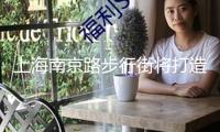 上海南京路步行街將打造“入境消費友愛型商圈”，暑期上新這些活動